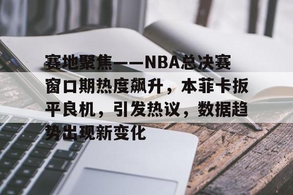 亚博app-包含赛地聚焦——NBA总决赛窗口期热度飙升，本菲卡扳平良机，引发热议，数据趋势出现新变化的词条-亚博app